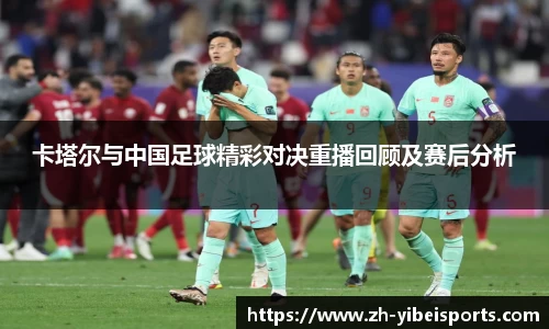 卡塔尔与中国足球精彩对决重播回顾及赛后分析